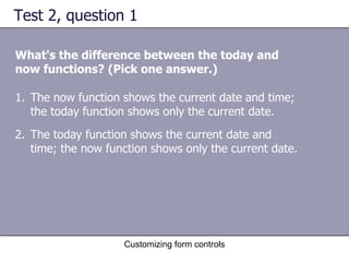 Test 2, question 1

What's the difference between the today and
now functions? (Pick one answer.)

1. The now function shows the current date and time;
   the today function shows only the current date.
2. The today function shows the current date and
   time; the now function shows only the current date.




                    Customizing form controls
 