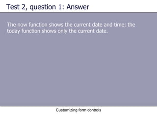 Test 2, question 1: Answer

The now function shows the current date and time; the
today function shows only the current date.




                    Customizing form controls
 