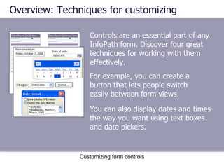Overview: Techniques for customizing

                  Controls are an essential part of any
                  InfoPath form. Discover four great
                  techniques for working with them
                  effectively.
                  For example, you can create a
                  button that lets people switch
                  easily between form views.

                  You can also display dates and times
                  the way you want using text boxes
                  and date pickers.


               Customizing form controls
 