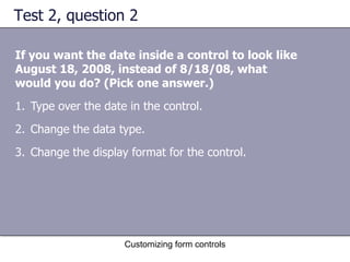 Test 2, question 2

If you want the date inside a control to look like
August 18, 2008, instead of 8/18/08, what
would you do? (Pick one answer.)
1. Type over the date in the control.
2. Change the data type.
3. Change the display format for the control.




                     Customizing form controls
 