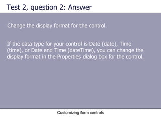 Test 2, question 2: Answer

Change the display format for the control.


If the data type for your control is Date (date), Time
(time), or Date and Time (dateTime), you can change the
display format in the Properties dialog box for the control.




                      Customizing form controls
 