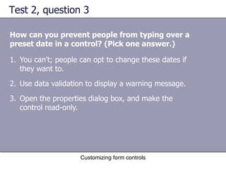Test 2, question 3

How can you prevent people from typing over a
preset date in a control? (Pick one answer.)

1. You can't; people can opt to change these dates if
   they want to.
2. Use data validation to display a warning message.
3. Open the properties dialog box, and make the
   control read-only.




                     Customizing form controls
 