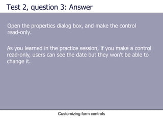 Test 2, question 3: Answer

Open the properties dialog box, and make the control
read-only.

As you learned in the practice session, if you make a control
read-only, users can see the date but they won't be able to
change it.




                     Customizing form controls
 