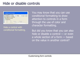 Hide or disable controls

                             You may know that you can use
                             conditional formatting to draw
                             attention to controls in a form
                             through the use of color and
                             character formatting.
Hide a control with
conditional formatting.      But did you know that you can also
                             hide or disable a control — or even
                             a whole section of a form — based
                             on the value in another control?




                          Customizing form controls
 