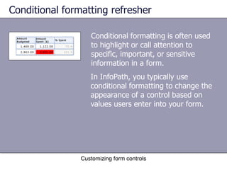 Conditional formatting refresher

                   Conditional formatting is often used
                   to highlight or call attention to
                   specific, important, or sensitive
                   information in a form.
                   In InfoPath, you typically use
                   conditional formatting to change the
                   appearance of a control based on
                   values users enter into your form.




                Customizing form controls
 