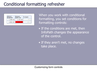 Conditional formatting refresher

                   When you work with conditional
                   formatting, you set conditions for
                   formatting controls:
                   • If the conditions are met, then
                     InfoPath changes the appearance
                     of the control.
                   • If they aren't met, no changes
                     take place.




                Customizing form controls
 