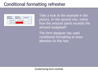 Conditional formatting refresher

                   Take a look at the example in the
                   picture. In the second row, notice
                   how the amount spent exceeds the
                   amount budgeted?
                   The form designer has used
                   conditional formatting to draw
                   attention to this fact.




                Customizing form controls
 