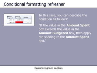 Conditional formatting refresher

                   In this case, you can describe the
                   condition as follows:
                   “If the value in the Amount Spent
                   box exceeds the value in the
                   Amount Budgeted box, then apply
                   red shading to the Amount Spent
                   box.”




                Customizing form controls
 