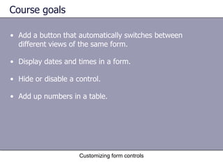 Course goals

• Add a button that automatically switches between
  different views of the same form.

• Display dates and times in a form.

• Hide or disable a control.

• Add up numbers in a table.




                     Customizing form controls
 