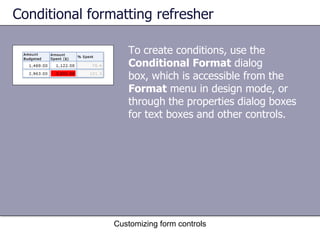 Conditional formatting refresher

                   To create conditions, use the
                   Conditional Format dialog
                   box, which is accessible from the
                   Format menu in design mode, or
                   through the properties dialog boxes
                   for text boxes and other controls.




                Customizing form controls
 