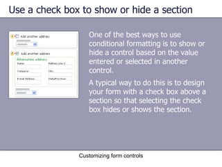 Use a check box to show or hide a section

                  One of the best ways to use
                  conditional formatting is to show or
                  hide a control based on the value
                  entered or selected in another
                  control.
                  A typical way to do this is to design
                  your form with a check box above a
                  section so that selecting the check
                  box hides or shows the section.




               Customizing form controls
 