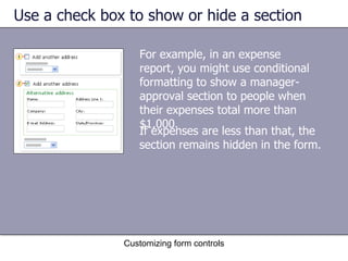 Use a check box to show or hide a section

                  For example, in an expense
                  report, you might use conditional
                  formatting to show a manager-
                  approval section to people when
                  their expenses total more than
                  $1,000.
                  If expenses are less than that, the
                  section remains hidden in the form.




               Customizing form controls
 