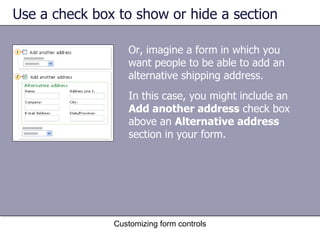 Use a check box to show or hide a section

                  Or, imagine a form in which you
                  want people to be able to add an
                  alternative shipping address.
                  In this case, you might include an
                  Add another address check box
                  above an Alternative address
                  section in your form.




               Customizing form controls
 