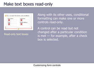 Make text boxes read-only

                          Along with its other uses, conditional
                          formatting can make one or more
                          controls read-only.
                          A control can be read but not
                          changed after a particular condition
Read-only text boxes
                          is met — for example, after a check
                          box is selected.




                       Customizing form controls
 