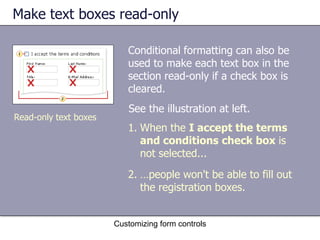 Make text boxes read-only

                          Conditional formatting can also be
                          used to make each text box in the
                          section read-only if a check box is
                          cleared.
                          See the illustration at left.
Read-only text boxes
                          1. When the I accept the terms
                             and conditions check box is
                             not selected...
                          2. …people won't be able to fill out
                             the registration boxes.


                       Customizing form controls
 