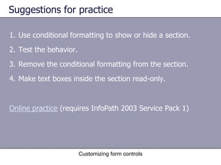 Suggestions for practice

1. Use conditional formatting to show or hide a section.
2. Test the behavior.
3. Remove the conditional formatting from the section.
4. Make text boxes inside the section read-only.



Online practice (requires InfoPath 2003 Service Pack 1)




                        Customizing form controls
 