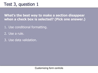 Test 3, question 1

What's the best way to make a section disappear
when a check box is selected? (Pick one answer.)

1. Use conditional formatting.
2. Use a rule.
3. Use data validation.




                     Customizing form controls
 