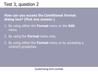 Test 3, question 2

How can you access the Conditional Format
dialog box? (Pick one answer.)
1. By using either the Format menu or the Edit
   menu.
2. By using the Format menu only.
3. By using either the Format menu or by accessing a
   control's properties.




                    Customizing form controls
 