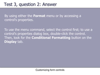 Test 3, question 2: Answer

By using either the Format menu or by accessing a
control's properties.

To use the menu command, select the control first; to use a
control's properties dialog box, double-click the control.
Then, look for the Conditional Formatting button on the
Display tab.




                    Customizing form controls
 