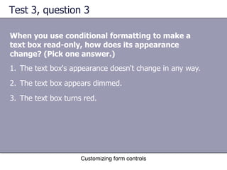 Test 3, question 3

When you use conditional formatting to make a
text box read-only, how does its appearance
change? (Pick one answer.)
1. The text box's appearance doesn't change in any way.
2. The text box appears dimmed.
3. The text box turns red.




                     Customizing form controls
 
