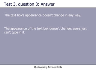Test 3, question 3: Answer

The text box's appearance doesn't change in any way.



The appearance of the text box doesn't change; users just
can't type in it.




                    Customizing form controls
 