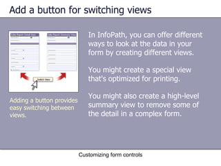 Add a button for switching views

                              In InfoPath, you can offer different
                              ways to look at the data in your
                              form by creating different views.

                              You might create a special view
                              that's optimized for printing.

                              You might also create a high-level
Adding a button provides
easy switching between        summary view to remove some of
views.                        the detail in a complex form.




                           Customizing form controls
 