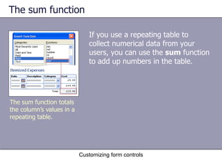 The sum function

                              If you use a repeating table to
                              collect numerical data from your
                              users, you can use the sum function
                              to add up numbers in the table.




The sum function totals
the column’s values in a
repeating table.




                           Customizing form controls
 