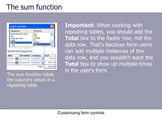 The sum function

                              Important: When working with
                              repeating tables, you should add the
                              Total box to the footer row, not the
                              data row. That's because form users
                              can add multiple instances of the
                              data row, and you wouldn't want the
                              Total box to show up multiple times
                              in the user's form.
The sum function totals
the column’s values in a
repeating table.




                           Customizing form controls
 