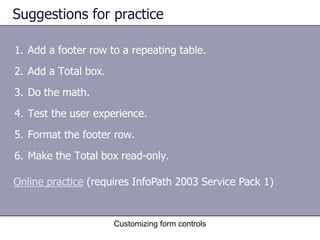 Suggestions for practice

1. Add a footer row to a repeating table.
2. Add a Total box.
3. Do the math.
4. Test the user experience.
5. Format the footer row.
6. Make the Total box read-only.

Online practice (requires InfoPath 2003 Service Pack 1)


                      Customizing form controls
 