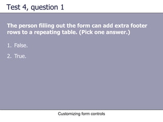 Test 4, question 1

The person filling out the form can add extra footer
rows to a repeating table. (Pick one answer.)

1. False.
2. True.




                  Customizing form controls
 