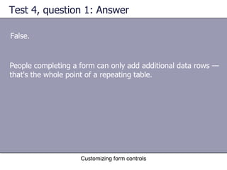 Test 4, question 1: Answer

False.


People completing a form can only add additional data rows —
that's the whole point of a repeating table.




                    Customizing form controls
 