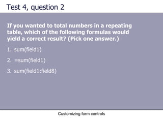 Test 4, question 2

If you wanted to total numbers in a repeating
table, which of the following formulas would
yield a correct result? (Pick one answer.)
1. sum(field1)
2. =sum(field1)
3. sum(field1:field8)




                        Customizing form controls
 