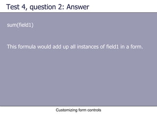 Test 4, question 2: Answer

sum(field1)



This formula would add up all instances of field1 in a form.




                     Customizing form controls
 