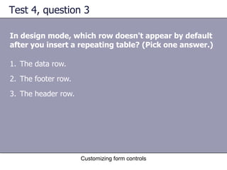 Test 4, question 3

In design mode, which row doesn't appear by default
after you insert a repeating table? (Pick one answer.)

1. The data row.
2. The footer row.
3. The header row.




                     Customizing form controls
 
