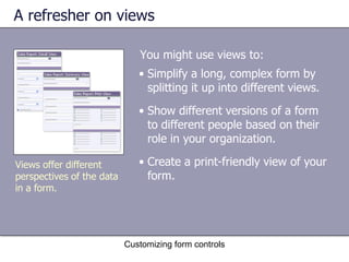 A refresher on views

                              You might use views to:
                              • Simplify a long, complex form by
                                splitting it up into different views.
                              • Show different versions of a form
                                to different people based on their
                                role in your organization.

Views offer different         • Create a print-friendly view of your
perspectives of the data        form.
in a form.




                           Customizing form controls
 