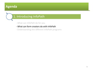 Agenda
9
1. Introducing InfoPath
2. The basics of template creation
3. Data sources
4. Formatting a template
5. Using controls to collect data
6. Browser forms
7. Finishing and publishing the form
- What can InfoPath do for you
- What can form creators do with InfoPath
- Understanding the different InfoPath programs
 