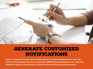 frevvo’s software includes user-friendly wizards to create workflows that meet the
needs of any business. Users can customize notifications and escalations to make sure
important tasks are processed in a timely fashion without unnecessary delays.
 