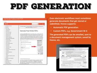 Even electronic workflows must sometimes
generate documents that get stored or
submitted. frevvo supports:
• Automatic PDF generation
• Custom PDFs, e.g. Government W-4
The generated PDFs can be emailed, sent to
a document management system, saved by
frevvo, etc.
 