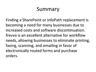 Summary
Finding a SharePoint or InfoPath replacement is
becoming a need for many businesses due to
increased costs and software discontinuation.
frevvo is an excellent alternative for workflow
needs, allowing businesses to eliminate printing,
faxing, scanning, and emailing in favor of
electronically routed forms and purchase
orders.
 