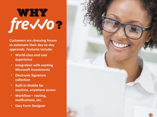 Customers are choosing frevvo
to automate their day-to-day
approvals. Features include:
• World-class end user
experience
• Integration with existing
Microsoft investments
• Electronic Signature
collection
• Built-in Mobile for
anytime, anywhere access
• Workflow – routing,
notifications, etc.
• Easy Form Designer
 