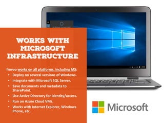 frevvo works on all platforms, including MS:
• Deploy on several versions of Windows.
• Integrate with Microsoft SQL Server.
• Save documents and metadata to
SharePoint.
• Use Active Directory for identity/access.
• Run on Azure Cloud VMs.
• Works with Internet Explorer, Windows
Phone, etc.
 
