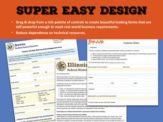 • Drag & drop from a rich palette of controls to create beautiful-looking forms that are
still powerful enough to meet real-world business requirements.
• Reduce dependence on technical resources.
 