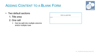 ADDING CONTENT TO A BLANK FORM

• Two default sections
   1. Title area
   2. One cell
         Can be split into multiple columns
          and/or multiple rows




                                               10 | SharePoint Saturday Austin 2013
 