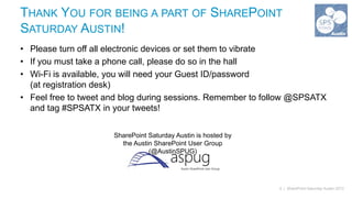 THANK YOU FOR BEING A PART OF SHAREPOINT
SATURDAY AUSTIN!
• Please turn off all electronic devices or set them to vibrate
• If you must take a phone call, please do so in the hall
• Wi-Fi is available, you will need your Guest ID/password
  (at registration desk)
• Feel free to tweet and blog during sessions. Remember to follow @SPSATX
  and tag #SPSATX in your tweets!


                      SharePoint Saturday Austin is hosted by
                        the Austin SharePoint User Group
                                 (@AustinSPUG)




                                                                2 | SharePoint Saturday Austin 2013
 