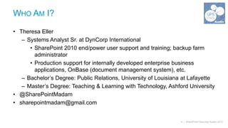 WHO AM I?

• Theresa Eller
   – Systems Analyst Sr. at DynCorp International
      • SharePoint 2010 end/power user support and training; backup farm
        administrator
      • Production support for internally developed enterprise business
        applications, OnBase (document management system), etc.
   – Bachelor’s Degree: Public Relations, University of Louisiana at Lafayette
   – Master’s Degree: Teaching & Learning with Technology, Ashford University
• @SharePointMadam
• sharepointmadam@gmail.com


                                                                4 | SharePoint Saturday Austin 2013
 