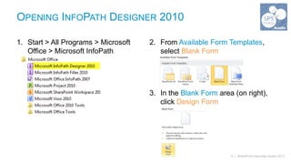 OPENING INFOPATH DESIGNER 2010

1. Start > All Programs > Microsoft   2. From Available Form Templates,
   Office > Microsoft InfoPath           select Blank Form
   Designer 2010



                                      3. In the Blank Form area (on right),
                                         click Design Form




                                                               6 | SharePoint Saturday Austin 2013
 