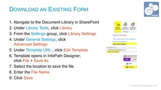 DOWNLOAD AN EXISTING FORM

1. Navigate to the Document Library in SharePoint
2. Under Library Tools, click Library
3. From the Settings group, click Library Settings
4. Under General Settings, click
   Advanced Settings
5. Under Template URL:, click Edit Template
6. Template opens in InfoPath Designer;
   click File > Save As
7. Select the location to save the file
8. Enter the File Name
9. Click Save
                                                     7 | SharePoint Saturday Austin 2013
 
