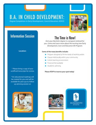 B.A. in Child development:
Degree Completion in Early Development, Care & Education (EDCE)




 Information Session                                   The Time is Now!
    Monday: May 17, 2010                  Earn your Bachelor degree in a program tailored for
                                        you. Come and Learn more about the exciting new Early
          6:30-7:30 PM                      Development, Care and Education BA Program.

            Location:                 Some of the many benefits include:
         BURNS ROOM                      n   Program designed to fit the needs of working adults
         360 Nevada St.
        Auburn, CA 95603                 n   Classes held locally within your community
                                         n   Cohort learning environment
                                         n   Financial Aid available
                                         n   Academic advising
  * Please bring a copy of your
 unofficial transcripts for review.      Please RSVP to reserve your spot today!
                                         Mickey Eichenhofer
 * An educational roadmap will           meichenhofer@placercoe.k12.ca.us
  be created for you and will be         530-886-2087
 available for pick up at a follow
     up advising session on
            a later date
 