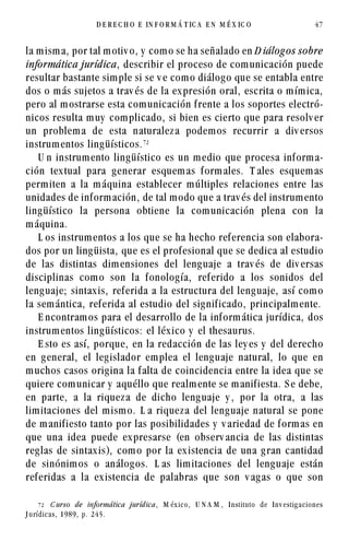 la misma, por tal motiv o, y como se ha señalado en D iálogos sobre
informática jurídica, describir el proceso de comunicación puede
resultar bastante simple si se v e como diálogo que se entabla entre
dos o más sujetos a trav és de la expresión oral, escrita o mímica,
pero al mostrarse esta comunicación frente a los soportes electró-
nicos resulta muy complicado, si bien es cierto que para resolv er
un problema de esta naturaleza podemos recurrir a div ersos
instrumentos lingüísticos.%
U n instrumento lingüístico es un medio que procesa informa-
ción textual para generar esquemas formales. T ales esquemas
permiten a la máquina establecer múltiples relaciones entre las
unidades de información, de tal modo que a trav és del instrumento
lingüístico la persona obtiene la comunicación plena con la
máquina.
L os instrumentos a los que se ha hecho referencia son elabora-
dos por un lingüista, que es el profesional que se dedica al estudio
de las distintas dimensiones del lenguaje a trav és de div ersas
disciplinas como son la fonología, referido a los sonidos del
lenguaje; sintaxis, referida a la estructura del lenguaje, así como
la semántica, referida al estudio del significado, principalmente.
E ncontramos para el desarrollo de la informática jurídica, dos
instrumentos lingüísticos: el léxico y el thesaurus.
E sto es así, porque, en la redacción de las ley es y del derecho
en general, el legislador emplea el lenguaje natural, lo que en
muchos casos origina la falta de coincidencia entre la idea que se
quiere comunicar y aquéllo que realmente se manifiesta. S e debe,
en parte, a la riqueza de dicho lenguaje y , por la otra, a las
limitaciones del mismo. L a riqueza del lenguaje natural se pone
de manifiesto tanto por las posibilidades y v ariedad de formas en
que una idea puede expresarse (en observ ancia de las distintas
reglas de sintaxis), como por la existencia de una gran cantidad
de sinónimos o análogos. L as limitaciones del lenguaje están
referidas a la existencia de palabras que son v agas o que son
D E R E C H O E IN F O R M Á T IC A E N M É X IC O 47
% C urso de informática jurídica, M éx ico, U N A M , Instituto de Inv estig aciones
J urídicas, 1989, p. 245.
 