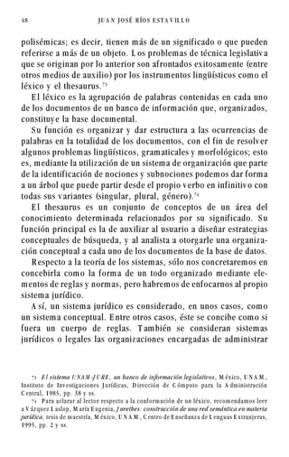 polisémicas; es decir, tienen más de un significado o que pueden
referirse a más de un objeto. L os problemas de técnica legislativ a
que se originan por lo anterior son afrontados exitosamente (entre
otros medios de auxilio) por los instrumentos lingüísticos como el
léxico y el thesaurus.%!
E l léxico es la agrupación de palabras contenidas en cada uno
de los documentos de un banco de información que, organizados,
constituy e la base documental.
S u función es organizar y dar estructura a las ocurrencias de
palabras en la totalidad de los documentos, con el fin de resolv er
algunos problemas lingüísticos, gramaticales y morfológicos; esto
es, mediante la utilización de un sistema de organización que parte
de la identificación de nociones y subnociones podemos dar forma
a un árbol que puede partir desde el propio v erbo en infinitiv o con
todas sus v ariantes (singular, plural, género).%
E l thesaurus es un conjunto de conceptos de un área del
conocimiento determinada relacionados por su significado. S u
función principal es la de auxiliar al usuario a diseñar estrategias
conceptuales de búsqueda, y al analista a otorgarle una organiza-
ción conceptual a cada uno de los documentos de la base de datos.
R especto a la teoría de los sistemas, sólo nos concretaremos en
concebirla como la forma de un todo organizado mediante ele-
mentos de reglas y normas, pero habremos de enfocarnos al propio
sistema jurídico.
A sí, un sistema jurídico es considerado, en unos casos, como
un sistema conceptual. E ntre otros casos, éste se concibe como si
fuera un cuerpo de reglas. T ambién se consideran sistemas
jurídicos o legales las organizaciones encargadas de administrar
48 J U A N J O S É R ÍO S E S T A V IL L O
%! E l sistema U N A M -J U R E , un banco de información leg islativos , M éx ico, U N A M ,
Instituto de Inv estig aciones J urídicas, D irección de C óm puto para la A dm inistración
C entral, 1985, pp. 38 y ss.
% P ara aclarar al lector respecto a la conf orm ación de un léx ico, recom endam os leer
a V áz quez L aslop, M aría E ug enia, J urethes: construcción de una red semántica en materia
jurídica, tesis de m aestría, M éx ico, U N A M , C entro de E nseñanz a de L eng uas E x tranjeras,
1995, pp. 2 y ss.
 
